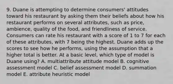 9. Duane is attempting to determine consumers' attitudes toward his restaurant by asking them their beliefs about how his restaurant performs on several attributes, such as price, ambience, quality of the food, and friendliness of service. Consumers can rate his restaurant with a score of 1 to 7 for each of these attributes, with 7 being the highest. Duane adds up the scores to see how he performs, using the assumption that a higher total is better. At a basic level, which type of model is Duane using? A. multiattribute attitude model B. cognitive assessment model C. belief assessment model D. summation model E. attribute heuristic model