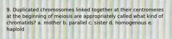 9. Duplicated chromosomes linked together at their centromeres at the beginning of meiosis are appropriately called what kind of chromatids? a. mother b. parallel c. sister d. homogenous e. haploid