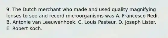 9. The Dutch merchant who made and used quality magnifying lenses to see and record microorganisms was A. Francesco Redi. B. Antonie van Leeuwenhoek. C. Louis Pasteur. D. Joseph Lister. E. Robert Koch.