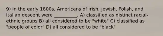 9) In the early 1800s, Americans of Irish, Jewish, Polish, and Italian descent were __________. A) classified as distinct racial-ethnic groups B) all considered to be "white" C) classified as "people of color" D) all considered to be "black"