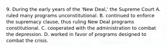 9. During the early years of the 'New Deal,' the Supreme Court A. ruled many programs unconstitutional. B. continued to enforce the supremacy clause, thus ruling New Deal programs constitutional. C. cooperated with the administration to combat the depression. D. worked in favor of programs designed to combat the crisis.