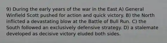 9) During the early years of the war in the East A) General Winfield Scott pushed for action and quick victory. B) the North inflicted a devastating blow at the Battle of Bull Run. C) the South followed an exclusively defensive strategy. D) a stalemate developed as decisive victory eluded both sides.