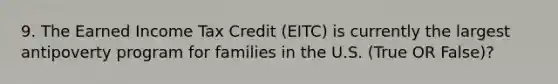 9. The Earned Income Tax Credit (EITC) is currently the largest antipoverty program for families in the U.S. (True OR False)?