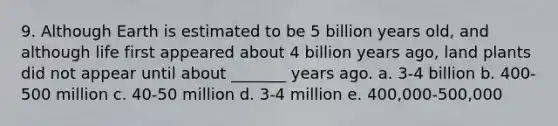 9. Although Earth is estimated to be 5 billion years old, and although life first appeared about 4 billion years ago, land plants did not appear until about _______ years ago. a. 3-4 billion b. 400-500 million c. 40-50 million d. 3-4 million e. 400,000-500,000