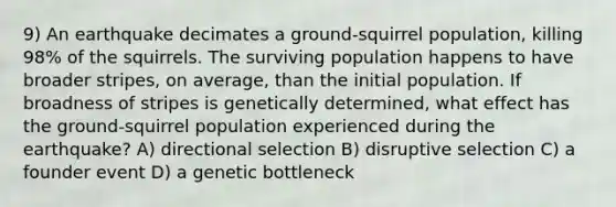 9) An earthquake decimates a ground-squirrel population, killing 98% of the squirrels. The surviving population happens to have broader stripes, on average, than the initial population. If broadness of stripes is genetically determined, what effect has the ground-squirrel population experienced during the earthquake? A) directional selection B) disruptive selection C) a founder event D) a genetic bottleneck