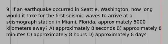 9. If an earthquake occurred in Seattle, Washington, how long would it take for the first seismic waves to arrive at a seismograph station in Miami, Florida, approximately 5000 kilometers away? A) approximately 8 seconds B) approximately 8 minutes C) approximately 8 hours D) approximately 8 days