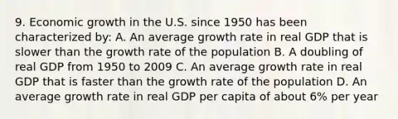 9. Economic growth in the U.S. since 1950 has been characterized by: A. An average growth rate in real GDP that is slower than the growth rate of the population B. A doubling of real GDP from 1950 to 2009 C. An average growth rate in real GDP that is faster than the growth rate of the population D. An average growth rate in real GDP per capita of about 6% per year