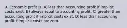 9. Economic profit is: A) less than accounting profit if implicit costs exist. B) always equal to accounting profit. C) greater than accounting profit if implicit costs exist. D) less than accounting profit if implicit costs are zero.