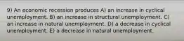 9) An economic recession produces A) an increase in cyclical unemployment. B) an increase in structural unemployment. C) an increase in natural unemployment. D) a decrease in cyclical unemployment. E) a decrease in natural unemployment.