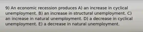 9) An economic recession produces A) an increase in cyclical unemployment. B) an increase in structural unemployment. C) an increase in natural unemployment. D) a decrease in cyclical unemployment. E) a decrease in natural unemployment.