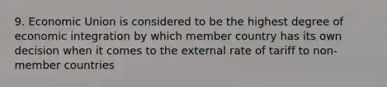 9. Economic Union is considered to be the highest degree of economic integration by which member country has its own decision when it comes to the external rate of tariff to non- member countries