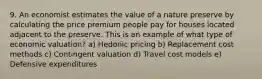 9. An economist estimates the value of a nature preserve by calculating the price premium people pay for houses located adjacent to the preserve. This is an example of what type of economic valuation? a) Hedonic pricing b) Replacement cost methods c) Contingent valuation d) Travel cost models e) Defensive expenditures