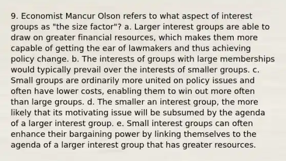 9. Economist Mancur Olson refers to what aspect of interest groups as "the size factor"? a. Larger interest groups are able to draw on greater financial resources, which makes them more capable of getting the ear of lawmakers and thus achieving policy change. b. The interests of groups with large memberships would typically prevail over the interests of smaller groups. c. Small groups are ordinarily more united on policy issues and often have lower costs, enabling them to win out more often than large groups. d. The smaller an interest group, the more likely that its motivating issue will be subsumed by the agenda of a larger interest group. e. Small interest groups can often enhance their bargaining power by linking themselves to the agenda of a larger interest group that has greater resources.