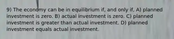 9) The economy can be in equilibrium if, and only if, A) planned investment is zero. B) actual investment is zero. C) planned investment is greater than actual investment. D) planned investment equals actual investment.