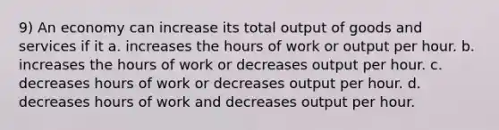 9) An economy can increase its total output of goods and services if it a. increases the hours of work or output per hour. b. increases the hours of work or decreases output per hour. c. decreases hours of work or decreases output per hour. d. decreases hours of work and decreases output per hour.