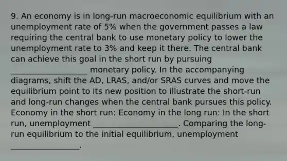 9. An economy is in long-run macroeconomic equilibrium with an unemployment rate of 5% when the government passes a law requiring the central bank to use monetary policy to lower the unemployment rate to 3% and keep it there. The central bank can achieve this goal in the short run by pursuing ___________________ monetary policy. In the accompanying diagrams, shift the AD, LRAS, and/or SRAS curves and move the equilibrium point to its new position to illustrate the short-run and long-run changes when the central bank pursues this policy. Economy in the short run: Economy in the long run: In the short run, unemployment _____________________. Comparing the long-run equilibrium to the initial equilibrium, unemployment _________________.