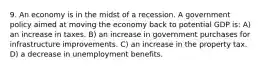 9. An economy is in the midst of a recession. A government policy aimed at moving the economy back to potential GDP is: A) an increase in taxes. B) an increase in government purchases for infrastructure improvements. C) an increase in the property tax. D) a decrease in unemployment benefits.