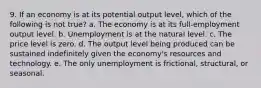 9. If an economy is at its potential output level, which of the following is not true? a. The economy is at its full-employment output level. b. Unemployment is at the natural level. c. The price level is zero. d. The output level being produced can be sustained indefinitely given the economy's resources and technology. e. The only unemployment is frictional, structural, or seasonal.