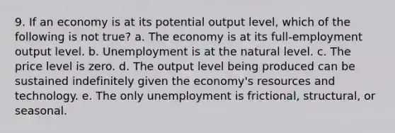 9. If an economy is at its potential output level, which of the following is not true? a. The economy is at its full-employment output level. b. Unemployment is at the natural level. c. The price level is zero. d. The output level being produced can be sustained indefinitely given the economy's resources and technology. e. The only unemployment is frictional, structural, or seasonal.