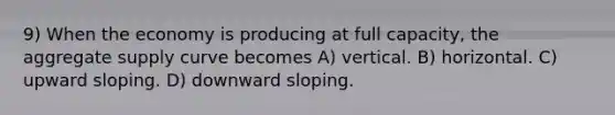 9) When the economy is producing at full capacity, the aggregate supply curve becomes A) vertical. B) horizontal. C) upward sloping. D) downward sloping.