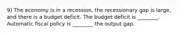 9) The economy is in a recession, the recessionary gap is large, and there is a budget deficit. The budget deficit is ________. Automatic fiscal policy is ________ the output gap.