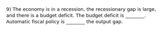 9) The economy is in a recession, the recessionary gap is large, and there is a budget deficit. The budget deficit is ________. Automatic fiscal policy is ________ the output gap.