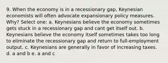 9. When the economy is in a recessionary gap, Keynesian economists will often advocate expansionary policy measures. Why? Select one: a. Keynesians believe the economy sometimes gets stuck in a recessionary gap and cant get itself out. b. Keynesians believe the economy itself sometimes takes too long to eliminate the recessionary gap and return to full-employment output. c. Keynesians are generally in favor of increasing taxes. d. a and b e. a and c