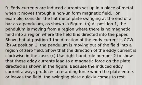 9. Eddy currents are induced currents set up in a piece of metal when it moves through a non-uniform magnetic field. For example, consider the flat metal plate swinging at the end of a bar as a pendulum, as shown in Figure. (a) At position 1, the pendulum is moving from a region where there is no magnetic field into a region where the field B is directed into the paper. Show that at position 1 the direction of the eddy current is CCW. (b) At position 1, the pendulum is moving out of the field into a region of zero field. Show that the direction of the eddy current is clockwise in the case. (c) Use right hand rule number 2 to show that these eddy currents lead to a magnetic force on the plate directed as shown in the figure. Because the induced eddy current always produces a retarding force when the plate enters or leaves the field, the swinging plate quickly comes to rest.