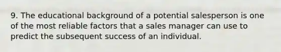 9. The educational background of a potential salesperson is one of the most reliable factors that a sales manager can use to predict the subsequent success of an individual.