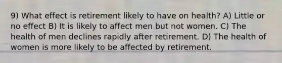 9) What effect is retirement likely to have on health? A) Little or no effect B) It is likely to affect men but not women. C) The health of men declines rapidly after retirement. D) The health of women is more likely to be affected by retirement.