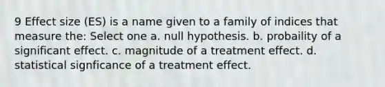 9 Effect size (ES) is a name given to a family of indices that measure the: Select one a. null hypothesis. b. probaility of a significant effect. c. magnitude of a treatment effect. d. statistical signficance of a treatment effect.