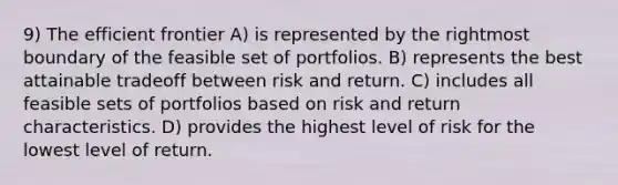 9) The efficient frontier A) is represented by the rightmost boundary of the feasible set of portfolios. B) represents the best attainable tradeoff between <a href='https://www.questionai.com/knowledge/kY163MWuur-risk-and-return' class='anchor-knowledge'>risk and return</a>. C) includes all feasible sets of portfolios based on risk and return characteristics. D) provides the highest level of risk for the lowest level of return.