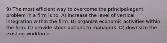 9) The most efficient way to overcome the principal-agent problem in a firm is to: A) increase the level of vertical integration within the firm. B) organize economic activities within the firm. C) provide stock options to managers. D) downsize the existing workforce.