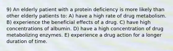 9) An elderly patient with a protein deficiency is more likely than other elderly patients to: A) have a high rate of drug metabolism. B) experience the beneficial effects of a drug. C) have high concentrations of albumin. D) have a high concentration of drug metabolizing enzymes. E) experience a drug action for a longer duration of time.