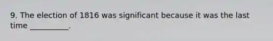 9. The election of 1816 was significant because it was the last time __________.