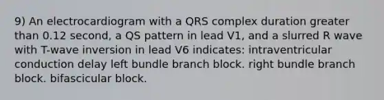 9) An electrocardiogram with a QRS complex duration greater than 0.12 second, a QS pattern in lead V1, and a slurred R wave with T-wave inversion in lead V6 indicates: intraventricular conduction delay left bundle branch block. right bundle branch block. bifascicular block.