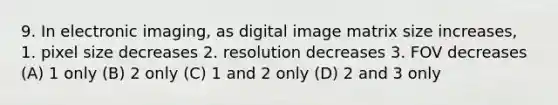 9. In electronic imaging, as digital image matrix size increases, 1. pixel size decreases 2. resolution decreases 3. FOV decreases (A) 1 only (B) 2 only (C) 1 and 2 only (D) 2 and 3 only