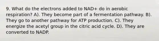 9. What do the electrons added to NAD+ do in aerobic respiration? A). They become part of a fermentation pathway. B). They go to another pathway for ATP production. C). They energize the acetyl group in the citric acid cycle. D). They are converted to NADP.