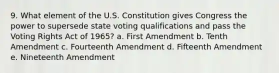 9. What element of the U.S. Constitution gives Congress the power to supersede state voting qualifications and pass the Voting Rights Act of 1965? a. First Amendment b. Tenth Amendment c. Fourteenth Amendment d. Fifteenth Amendment e. Nineteenth Amendment