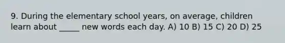 9. During the elementary school years, on average, children learn about _____ new words each day. A) 10 B) 15 C) 20 D) 25