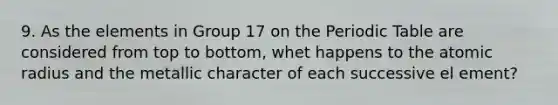 9. As the elements in Group 17 on the Periodic Table are considered from top to bottom, whet happens to the atomic radius and the metallic character of each successive el ement?