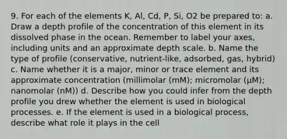 9. For each of the elements K, Al, Cd, P, Si, O2 be prepared to: a. Draw a depth profile of the concentration of this element in its dissolved phase in the ocean. Remember to label your axes, including units and an approximate depth scale. b. Name the type of profile (conservative, nutrient-like, adsorbed, gas, hybrid) c. Name whether it is a major, minor or trace element and its approximate concentration (millimolar (mM); micromolar (μM); nanomolar (nM)) d. Describe how you could infer from the depth profile you drew whether the element is used in biological processes. e. If the element is used in a biological process, describe what role it plays in the cell