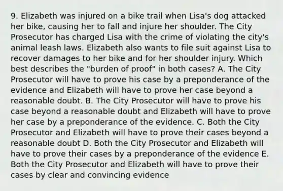 9. Elizabeth was injured on a bike trail when Lisa's dog attacked her bike, causing her to fall and injure her shoulder. The City Prosecutor has charged Lisa with the crime of violating the city's animal leash laws. Elizabeth also wants to file suit against Lisa to recover damages to her bike and for her shoulder injury. Which best describes the "burden of proof" in both cases? A. The City Prosecutor will have to prove his case by a preponderance of the evidence and Elizabeth will have to prove her case beyond a reasonable doubt. B. The City Prosecutor will have to prove his case beyond a reasonable doubt and Elizabeth will have to prove her case by a preponderance of the evidence. C. Both the City Prosecutor and Elizabeth will have to prove their cases beyond a reasonable doubt D. Both the City Prosecutor and Elizabeth will have to prove their cases by a preponderance of the evidence E. Both the City Prosecutor and Elizabeth will have to prove their cases by clear and convincing evidence