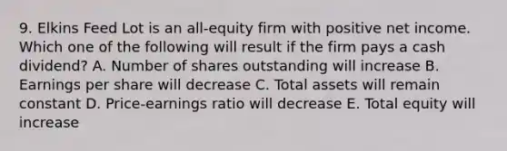 9. Elkins Feed Lot is an all-equity firm with positive net income. Which one of the following will result if the firm pays a cash dividend? A. Number of shares outstanding will increase B. Earnings per share will decrease C. Total assets will remain constant D. Price-earnings ratio will decrease E. Total equity will increase