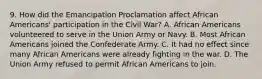 9. How did the Emancipation Proclamation affect African Americans' participation in the Civil War? A. African Americans volunteered to serve in the Union Army or Navy. B. Most African Americans joined the Confederate Army. C. It had no effect since many African Americans were already fighting in the war. D. The Union Army refused to permit African Americans to join.