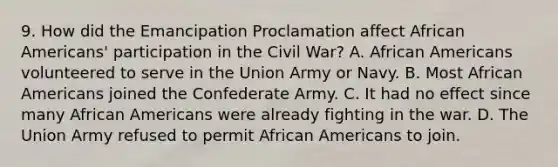 9. How did the Emancipation Proclamation affect African Americans' participation in the Civil War? A. African Americans volunteered to serve in the Union Army or Navy. B. Most African Americans joined the Confederate Army. C. It had no effect since many African Americans were already fighting in the war. D. The Union Army refused to permit African Americans to join.