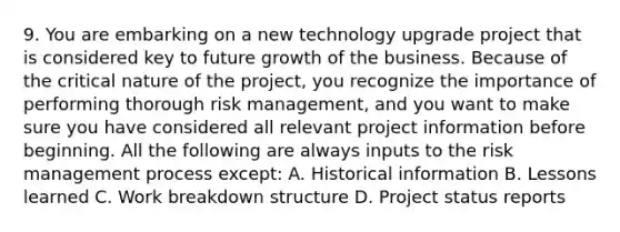 9. You are embarking on a new technology upgrade project that is considered key to future growth of the business. Because of the critical nature of the project, you recognize the importance of performing thorough risk management, and you want to make sure you have considered all relevant project information before beginning. All the following are always inputs to the risk management process except: A. Historical information B. Lessons learned C. Work breakdown structure D. Project status reports