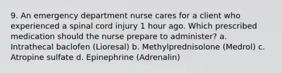 9. An emergency department nurse cares for a client who experienced a spinal cord injury 1 hour ago. Which prescribed medication should the nurse prepare to administer? a. Intrathecal baclofen (Lioresal) b. Methylprednisolone (Medrol) c. Atropine sulfate d. Epinephrine (Adrenalin)