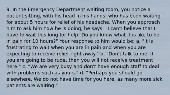 9. In the Emergency Department waiting room, you notice a patient sitting, with his head in his hands, who has been waiting for about 5 hours for relief of his headache. When you approach him to ask him how he is doing, he says, "I can't believe that I have to wait this long for help! Do you know what it is like to be in pain for 10 hours?" Your response to him would be: a. "It is frustrating to wait when you are in pain and when you are expecting to receive relief right away." b. "Don't talk to me. If you are going to be rude, then you will not receive treatment here." c. "We are very busy and don't have enough staff to deal with problems such as yours." d. "Perhaps you should go elsewhere. We do not have time for you here, as many more sick patients are waiting."