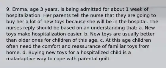 9. Emma, age 3 years, is being admitted for about 1 week of hospitalization. Her parents tell the nurse that they are going to buy her a lot of new toys because she will be in the hospital. The nurses reply should be based on an understanding that: a. New toys make hospitalization easier. b. New toys are usually better than older ones for children of this age. c. At this age children often need the comfort and reassurance of familiar toys from home. d. Buying new toys for a hospitalized child is a maladaptive way to cope with parental guilt.